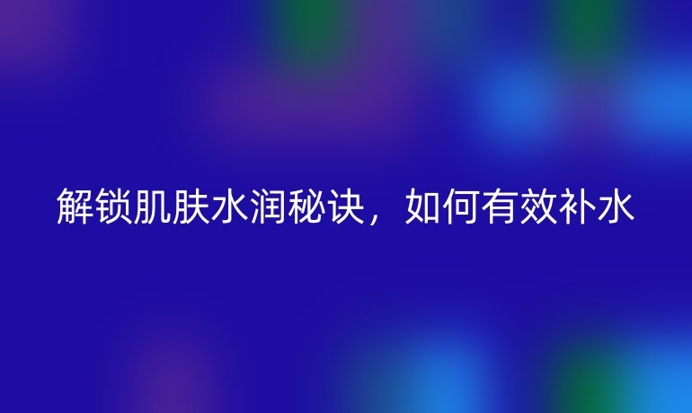 解锁肌肤水润秘诀，如何有效补水