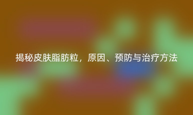 揭秘皮肤脂肪粒，原因、预防与治疗方法