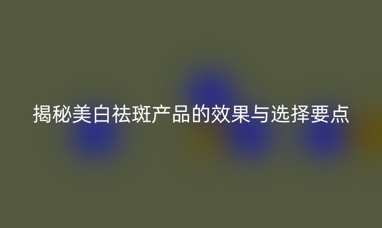 揭秘美白祛斑产品的效果与选择要点