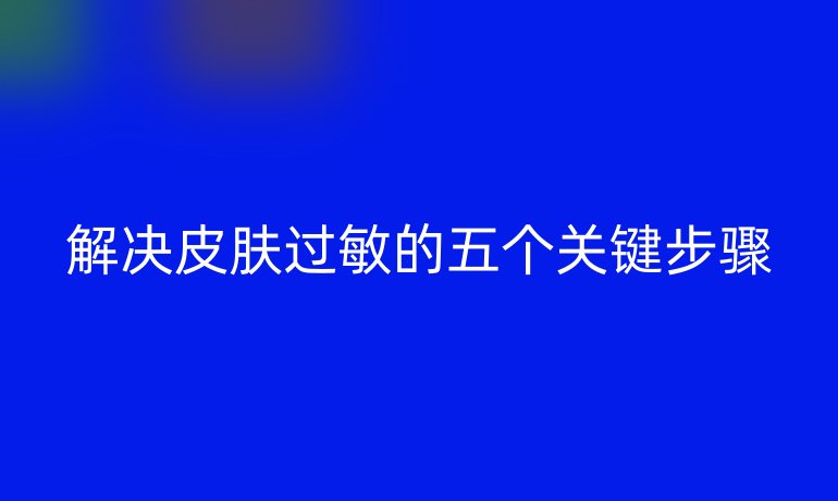 解决皮肤过敏的五个关键步骤