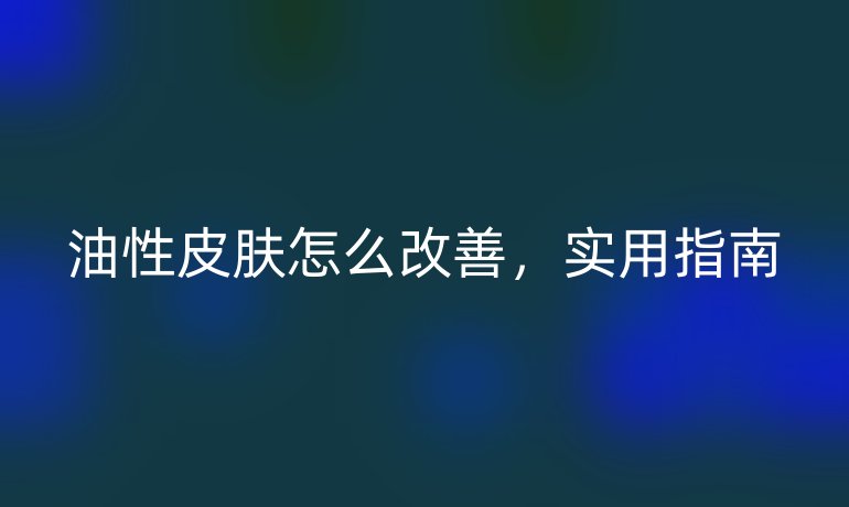 油性皮肤怎么改善，实用指南