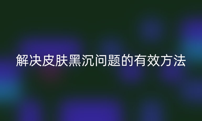 解决皮肤黑沉问题的有效方法