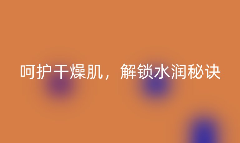 呵护干燥肌，解锁水润秘诀