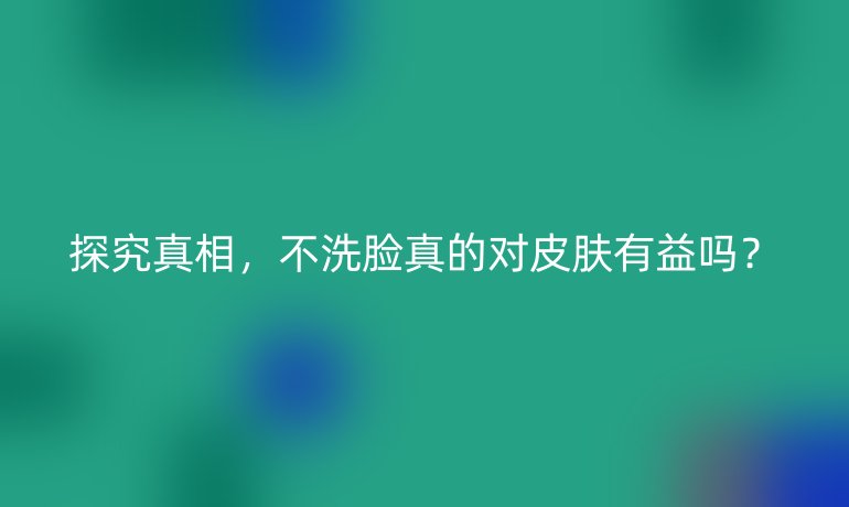 探究真相，不洗脸真的对皮肤有益吗？