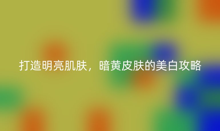 打造明亮肌肤，暗黄皮肤的美白攻略