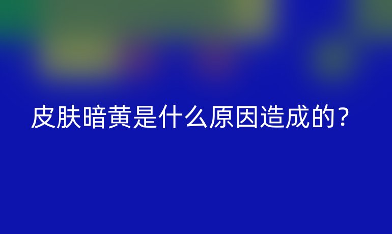 皮肤暗黄是什么原因造成的？