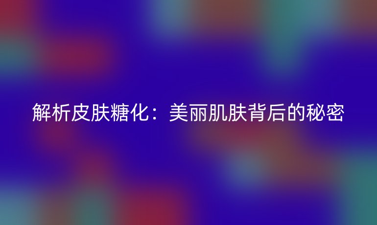 解析皮肤糖化：美丽肌肤背后的秘密