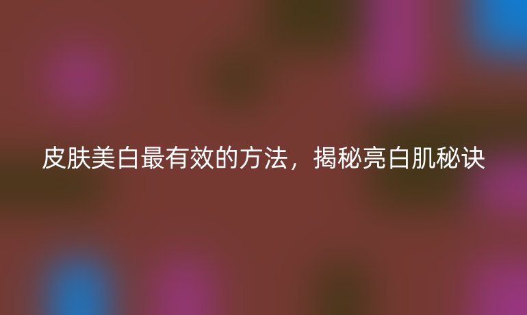 皮肤美白最有效的方法，揭秘亮白肌秘诀