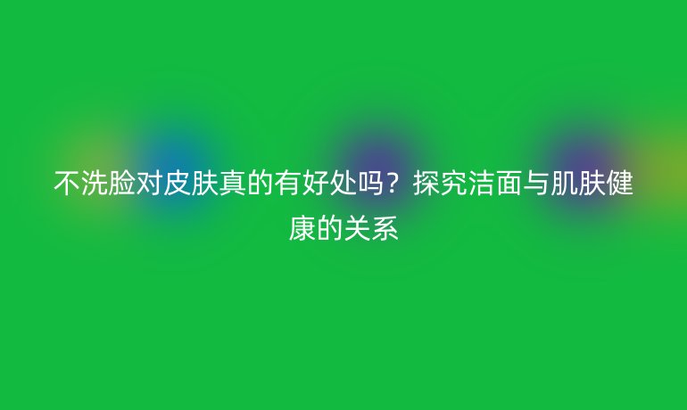 不洗脸对皮肤真的有好处吗？探究洁面与肌肤健康的关系