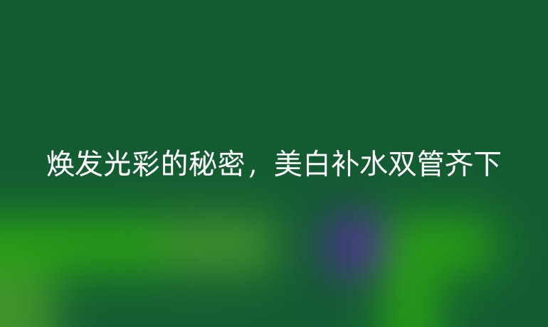 焕发光彩的秘密，美白补水双管齐下