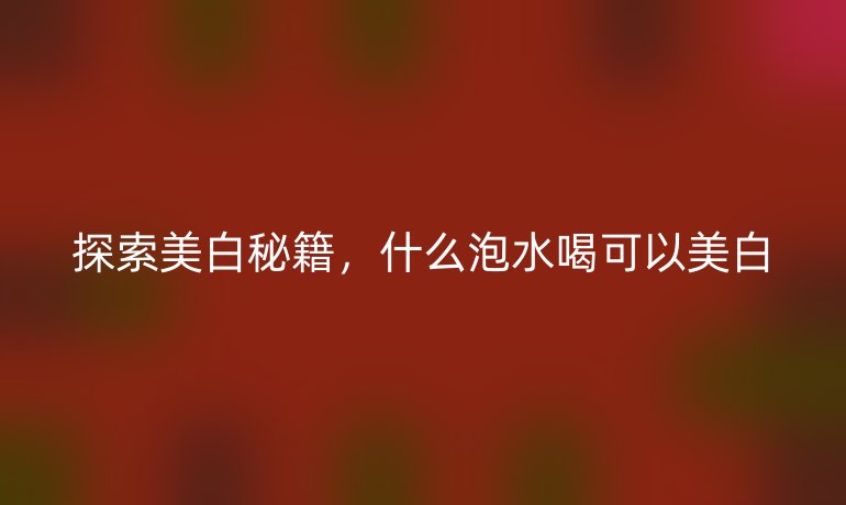 探索美白秘籍，什么泡水喝可以美白