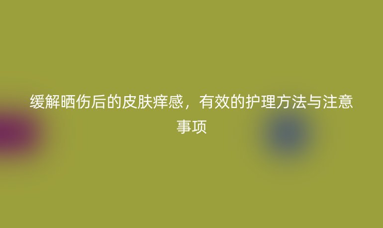 缓解晒伤后的皮肤痒感，有效的护理方法与注意事项