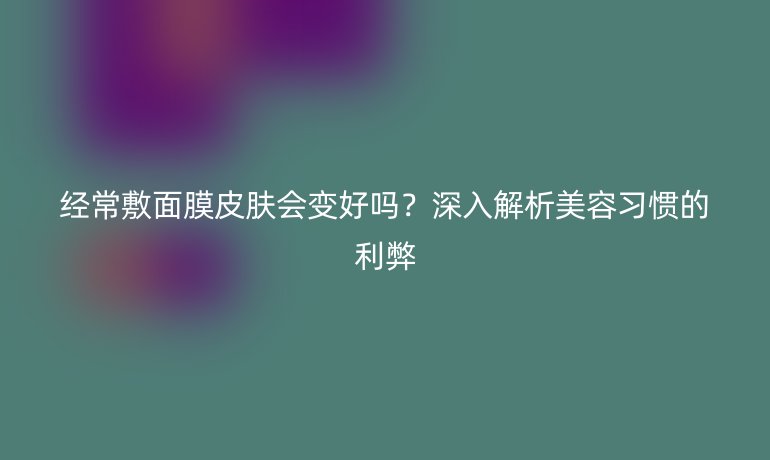 经常敷面膜皮肤会变好吗？深入解析美容习惯的利弊