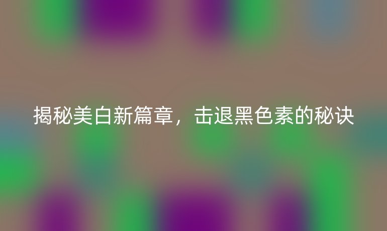 揭秘美白新篇章，击退黑色素的秘诀