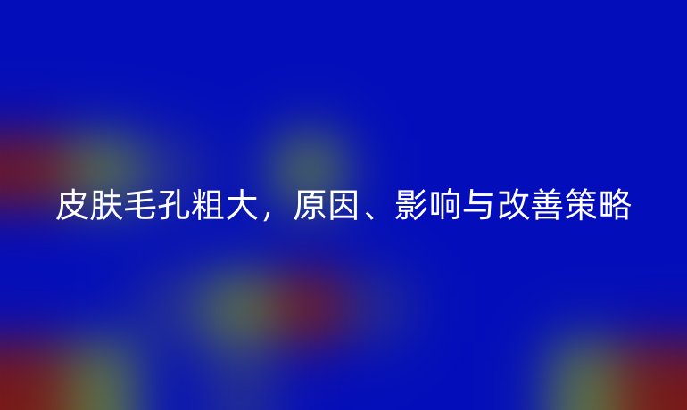 皮肤毛孔粗大，原因、影响与改善策略