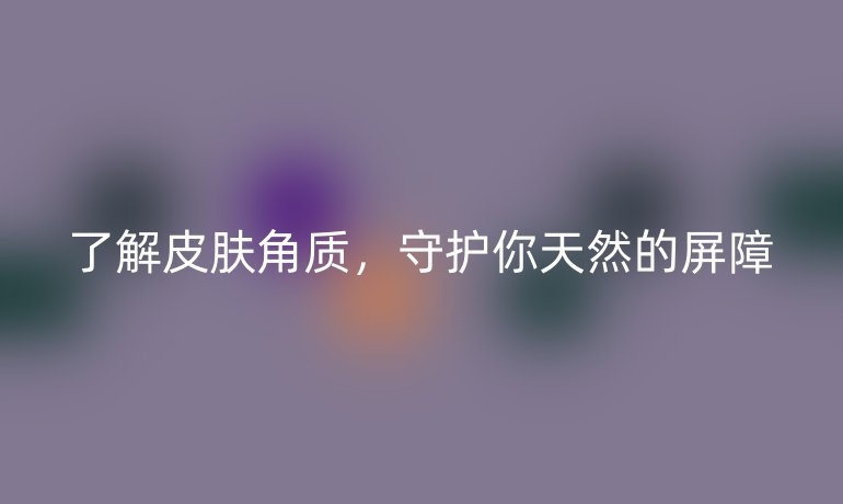 了解皮肤角质，守护你天然的屏障