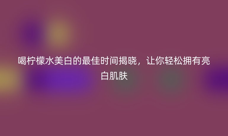 喝柠檬水美白的最佳时间揭晓，让你轻松拥有亮白肌肤