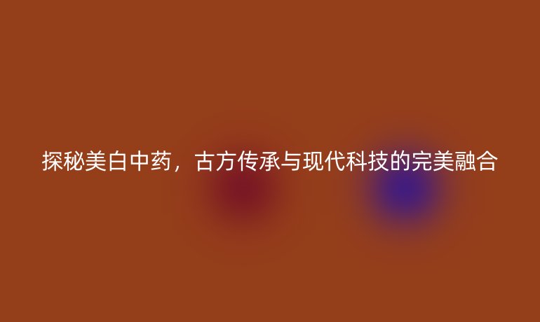 探秘美白中药，古方传承与现代科技的完美融合