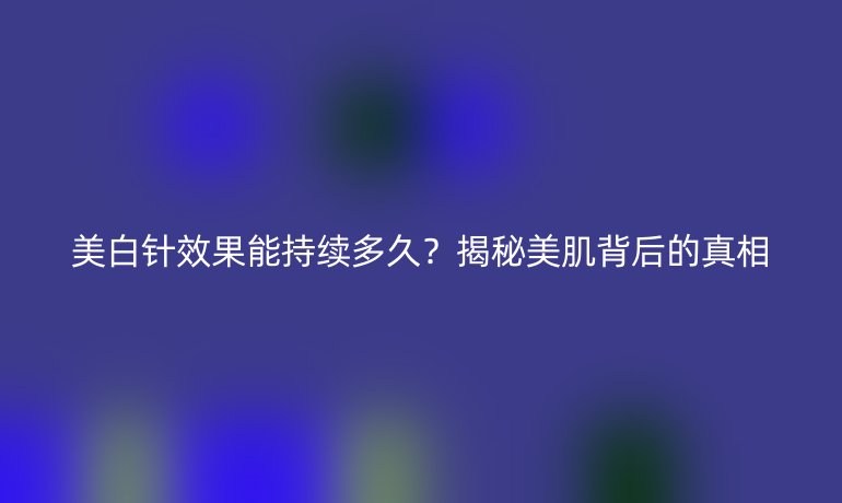 美白针效果能持续多久？揭秘美肌背后的真相