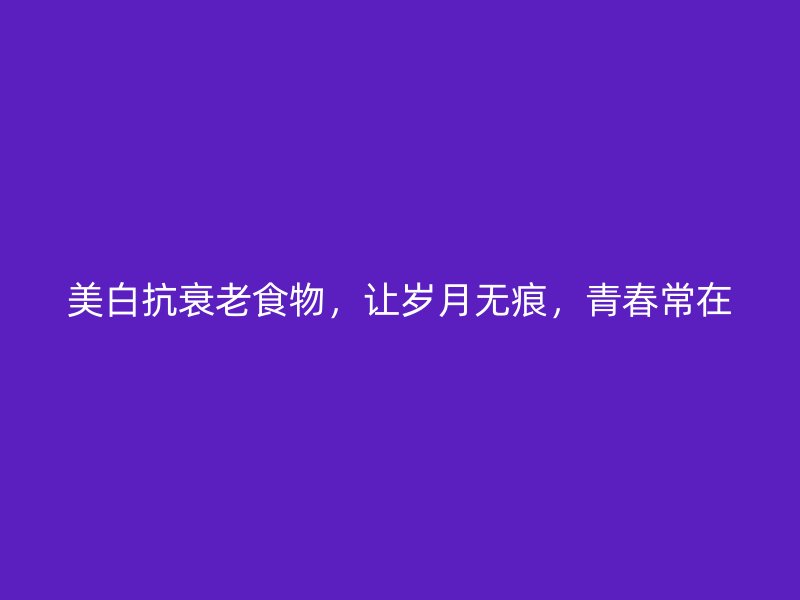 美白抗衰老食物，让岁月无痕，青春常在