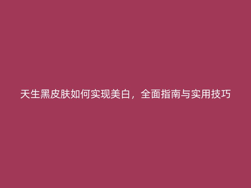 天生黑皮肤如何实现美白，全面指南与实用技巧