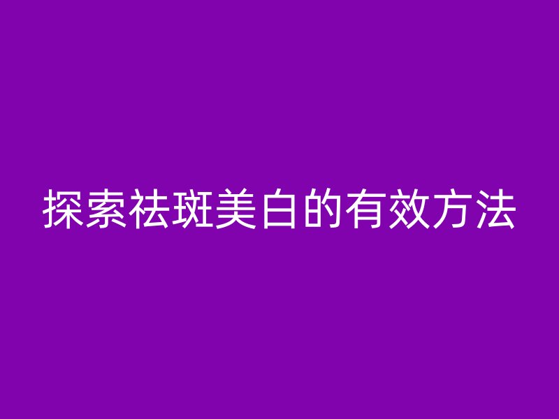 探索祛斑美白的有效方法