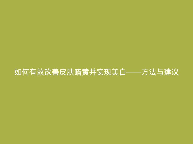 如何有效改善皮肤暗黄并实现美白——方法与建议