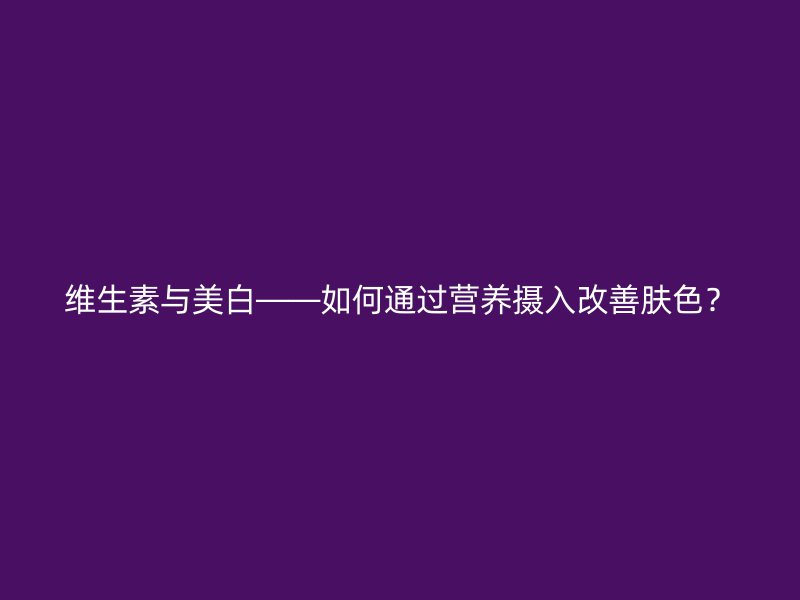 维生素与美白——如何通过营养摄入改善肤色？