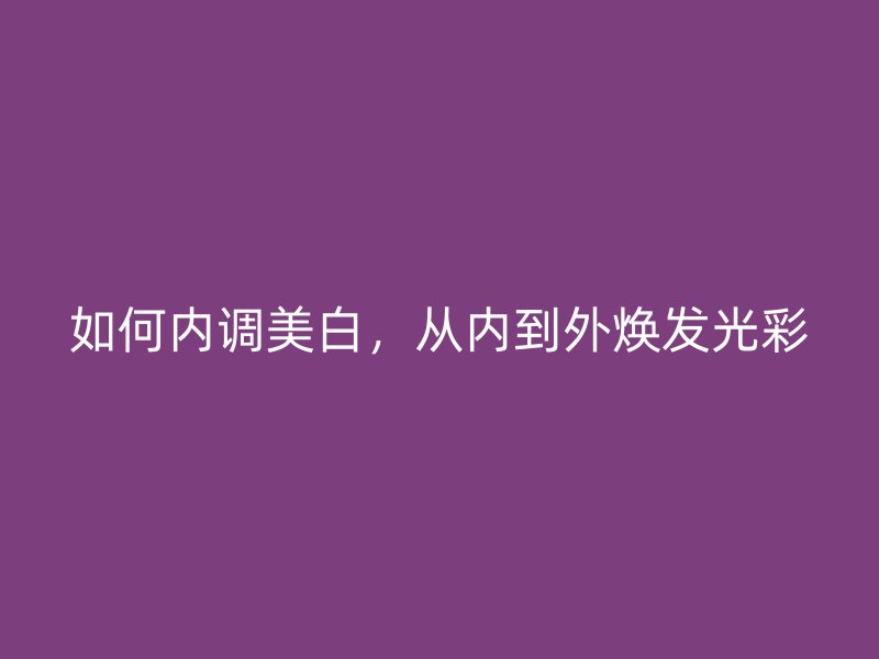 如何内调美白，从内到外焕发光彩