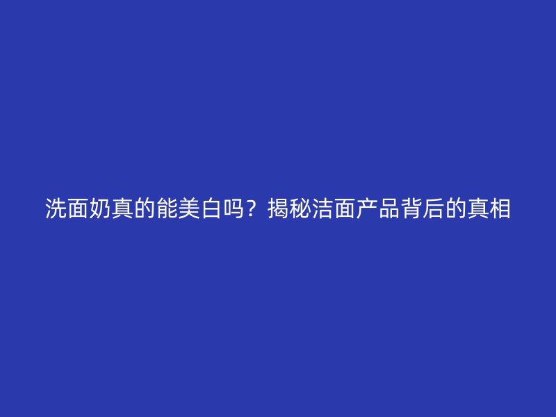 洗面奶真的能美白吗？揭秘洁面产品背后的真相