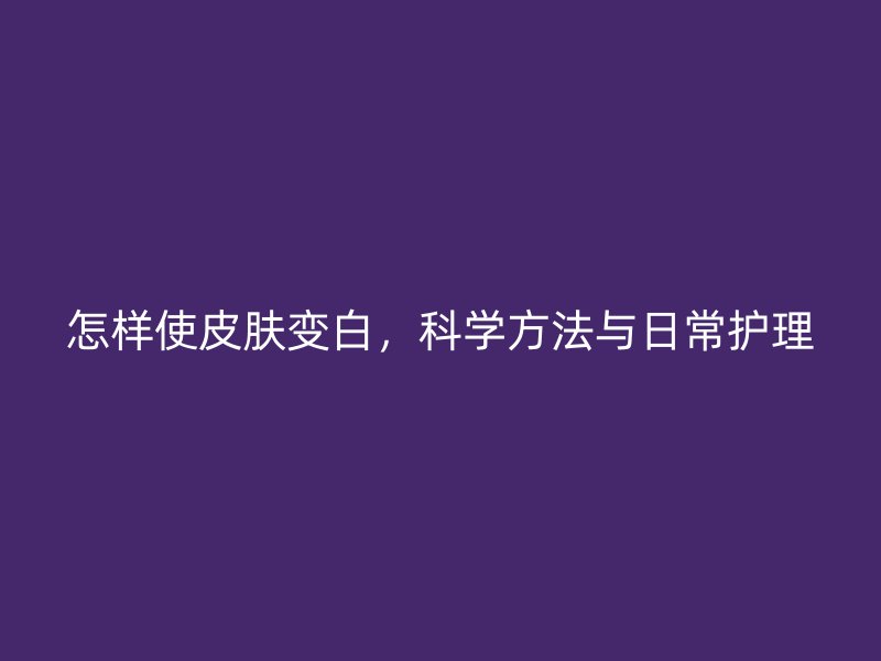 怎样使皮肤变白，科学方法与日常护理