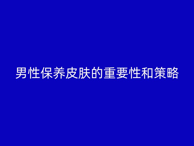 男性保养皮肤的重要性和策略