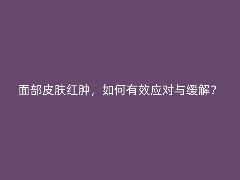 面部皮肤红肿，如何有效应对与缓解？