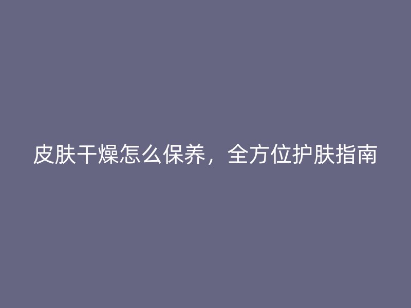 皮肤干燥怎么保养，全方位护肤指南