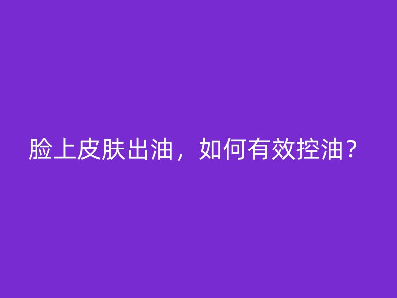 脸上皮肤出油，如何有效控油？