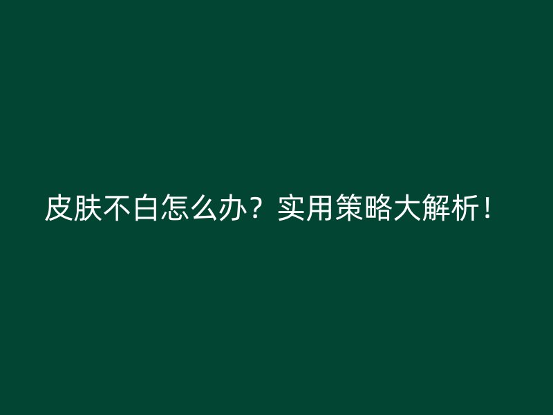 皮肤不白怎么办？实用策略大解析！