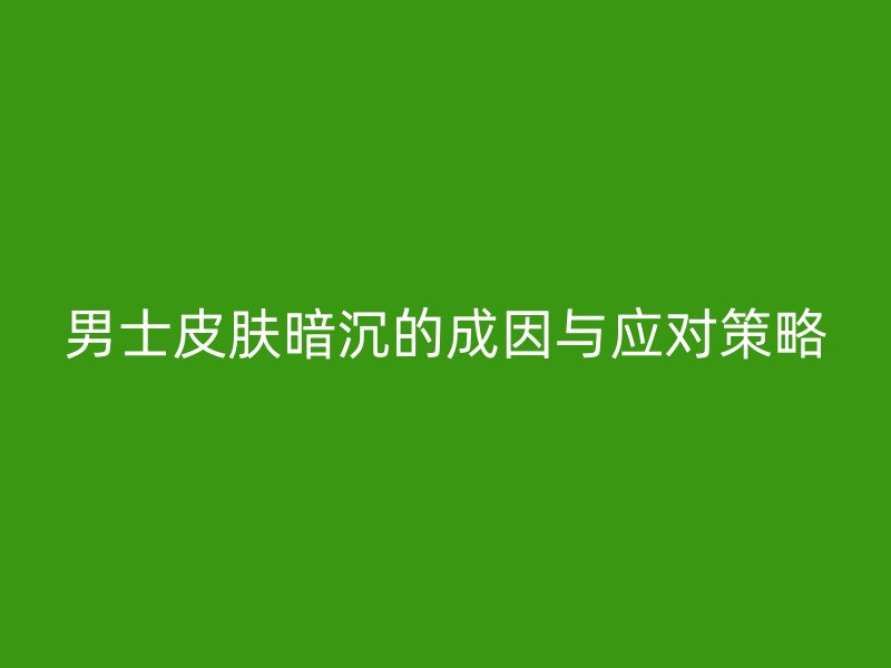 男士皮肤暗沉的成因与应对策略