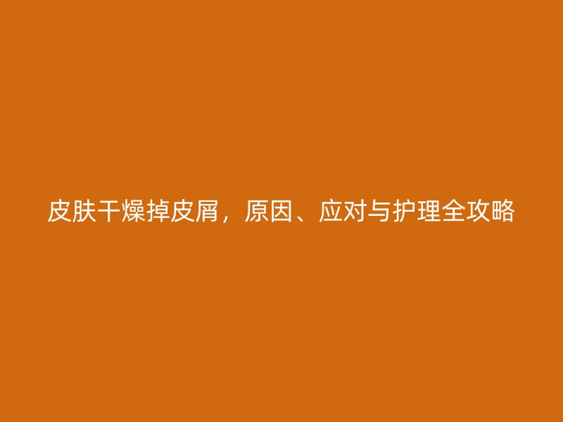 皮肤干燥掉皮屑，原因、应对与护理全攻略