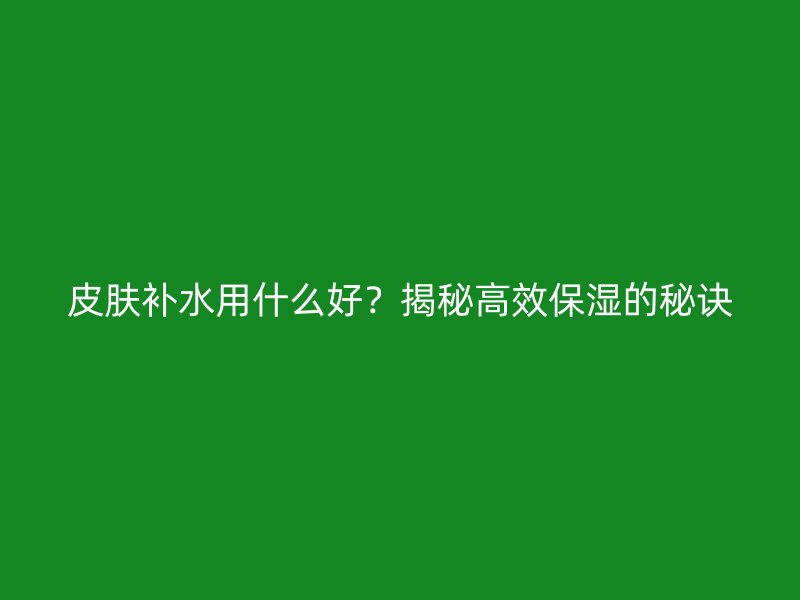 皮肤补水用什么好？揭秘高效保湿的秘诀