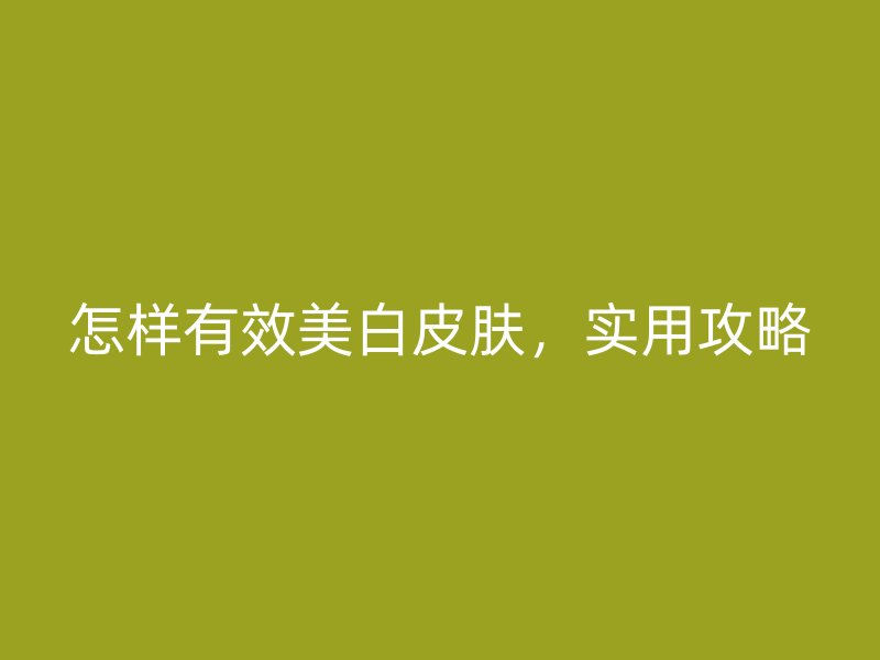 怎样有效美白皮肤，实用攻略