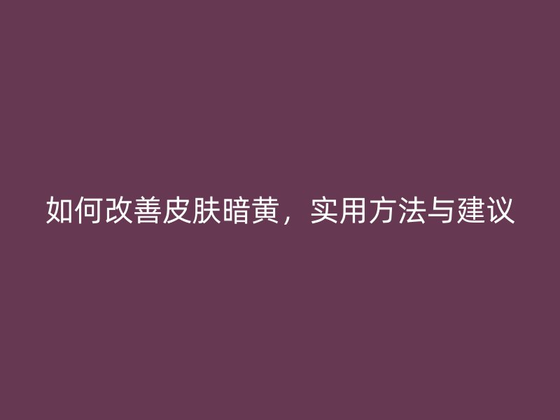 如何改善皮肤暗黄，实用方法与建议