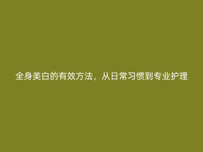 全身美白的有效方法，从日常习惯到专业护理