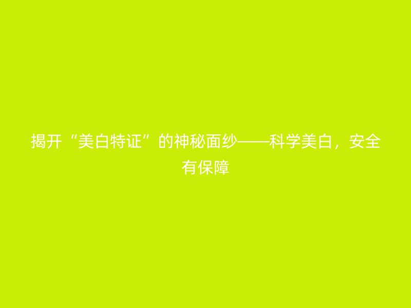 揭开“美白特证”的神秘面纱——科学美白，安全有保障