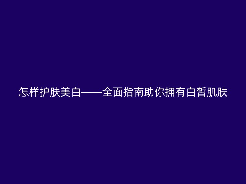 怎样护肤美白——全面指南助你拥有白皙肌肤