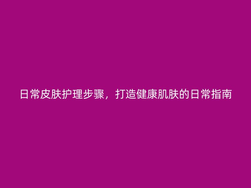 日常皮肤护理步骤，打造健康肌肤的日常指南