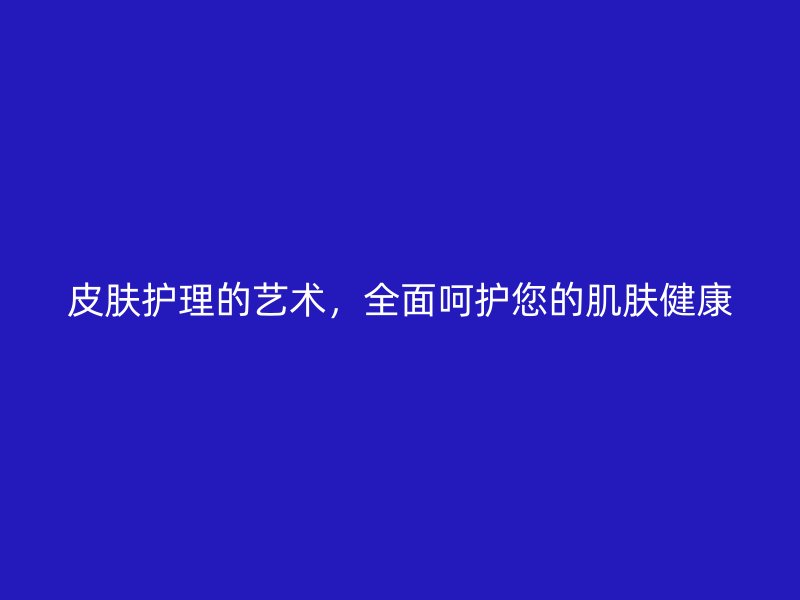 皮肤护理的艺术，全面呵护您的肌肤健康