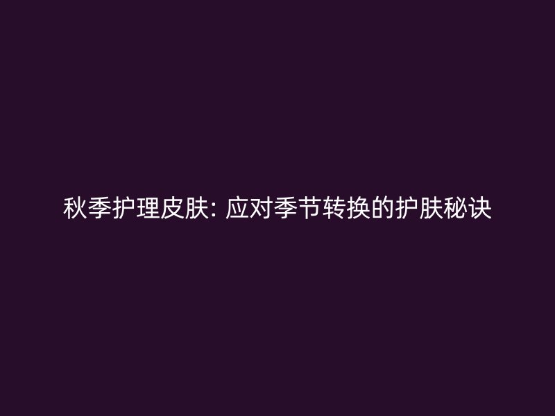 秋季护理皮肤: 应对季节转换的护肤秘诀