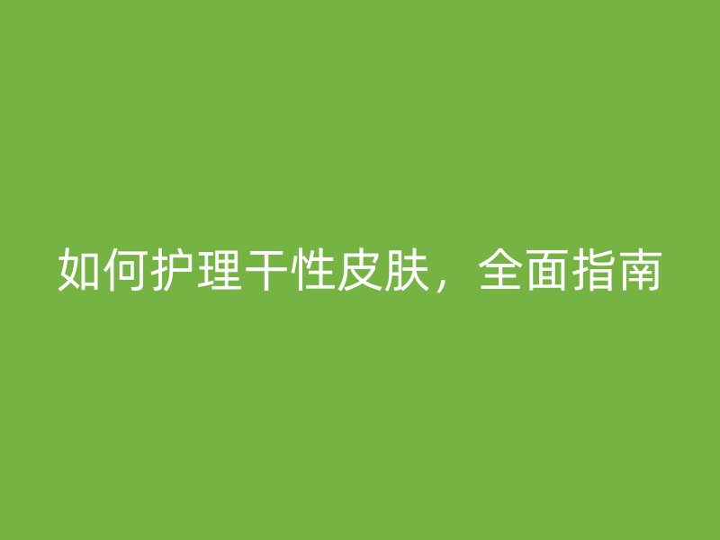 如何护理干性皮肤，全面指南