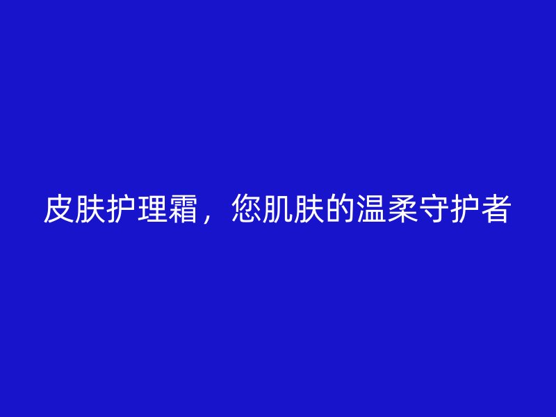 皮肤护理霜，您肌肤的温柔守护者