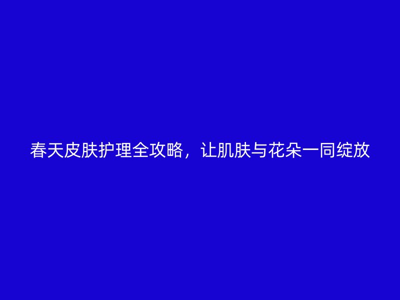 春天皮肤护理全攻略，让肌肤与花朵一同绽放